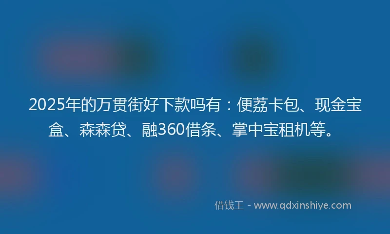2025年的万贯街好下款吗有：便荔卡包、现金宝盒、森森贷、融360借条、掌中宝租机等。