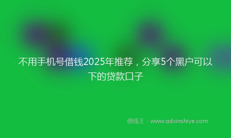不用手机号借钱2025年推荐，分享5个黑户可以下的贷款口子