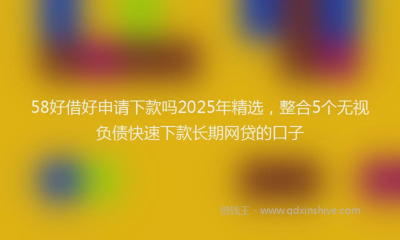 58好借好申请下款吗2025年精选，整合5个无视负债快速下款长期网贷的口子