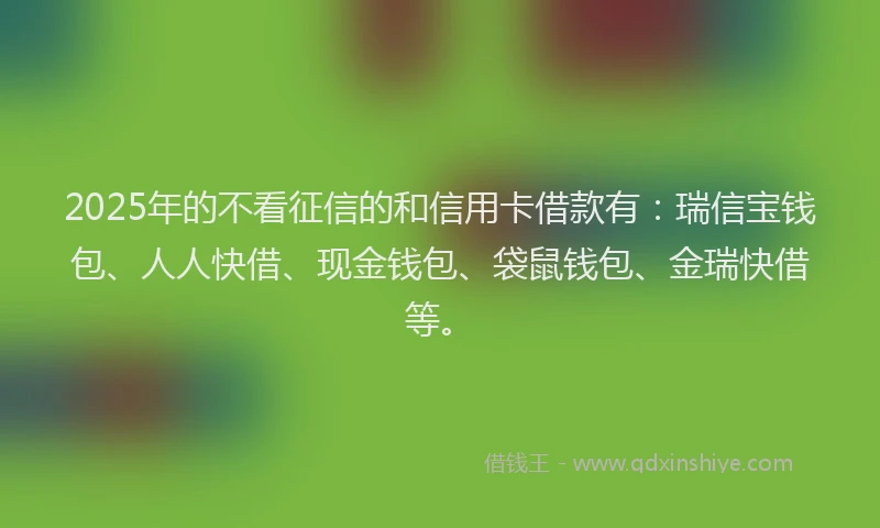 2025年的不看征信的和信用卡借款有：瑞信宝钱包、人人快借、现金钱包、袋鼠钱包、金瑞快借等。