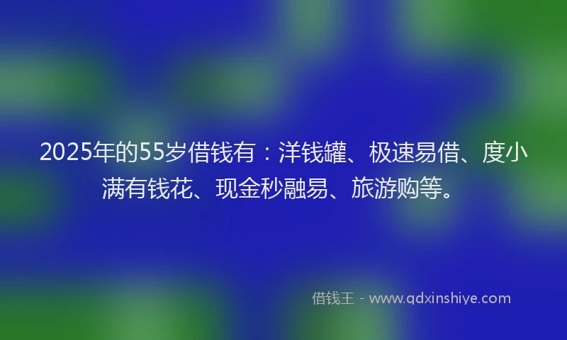 2025年的55岁借钱有：洋钱罐、极速易借、度小满有钱花、现金秒融易、旅游购等。