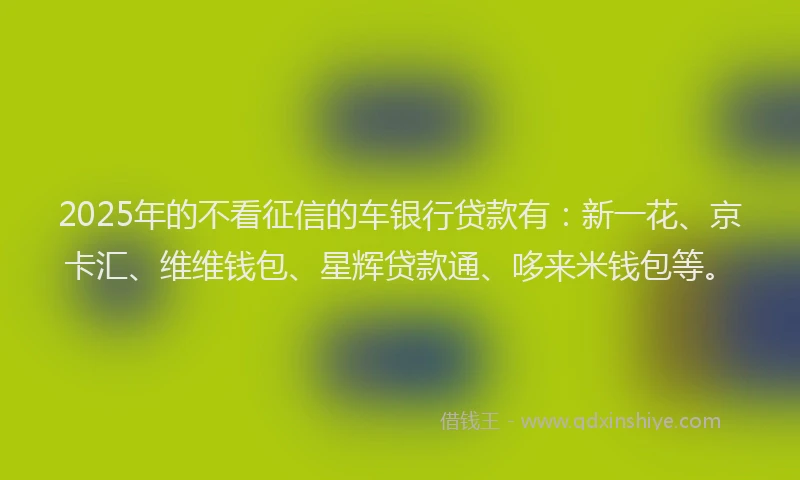 2025年的不看征信的车银行贷款有：新一花、京卡汇、维维钱包、星辉贷款通、哆来米钱包等。
