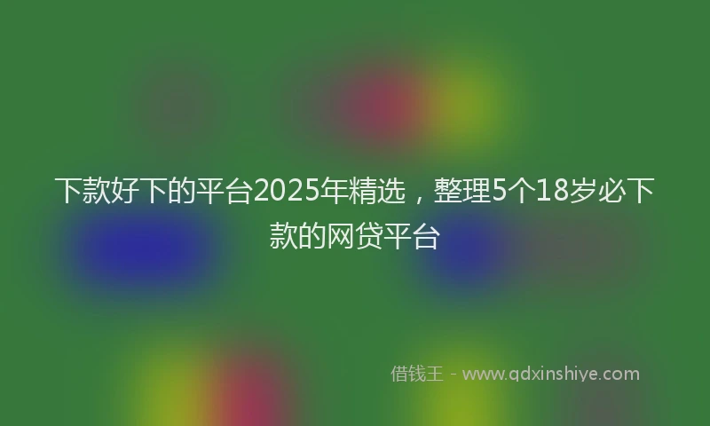 下款好下的平台2025年精选，整理5个18岁必下款的网贷平台