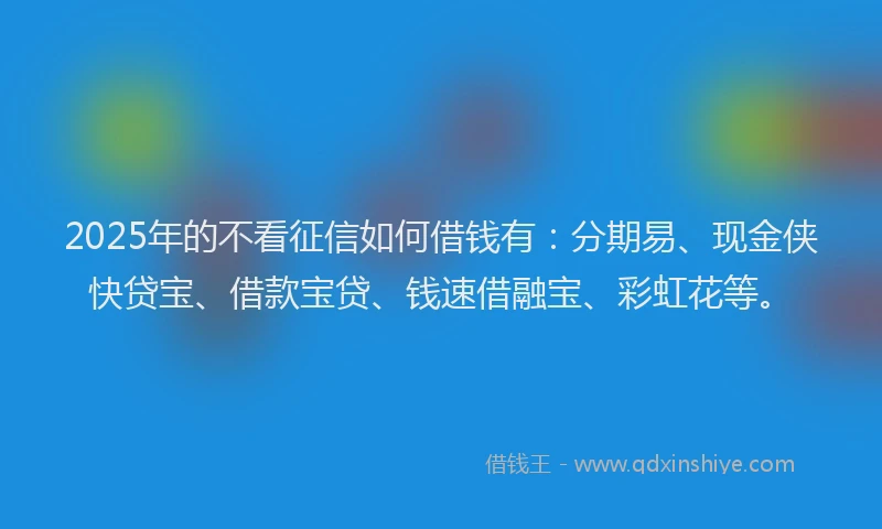 2025年的不看征信如何借钱有：分期易、现金侠快贷宝、借款宝贷、钱速借融宝、彩虹花等。