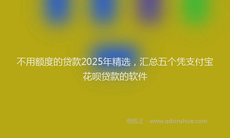 不用额度的贷款2025年精选，汇总五个凭支付宝花呗贷款的软件