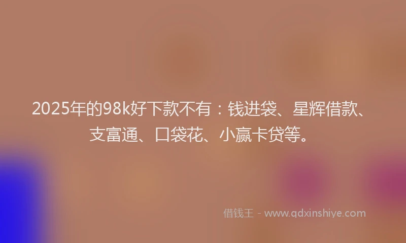 2025年的98k好下款不有：钱进袋、星辉借款、支富通、口袋花、小赢卡贷等。