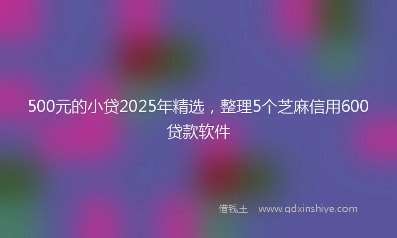 500元的小贷2025年精选，整理5个芝麻信用600贷款软件