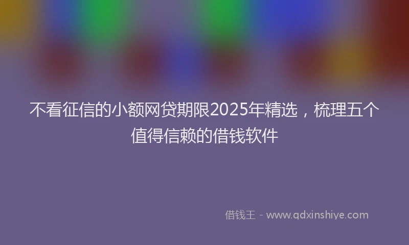 不看征信的小额网贷期限2025年精选，梳理五个值得信赖的借钱软件