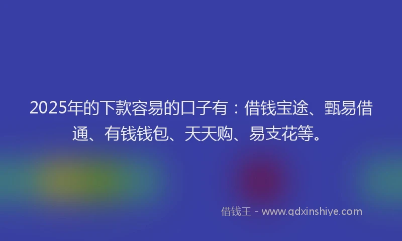 2025年的下款容易的口子有：借钱宝途、甄易借通、有钱钱包、天天购、易支花等。