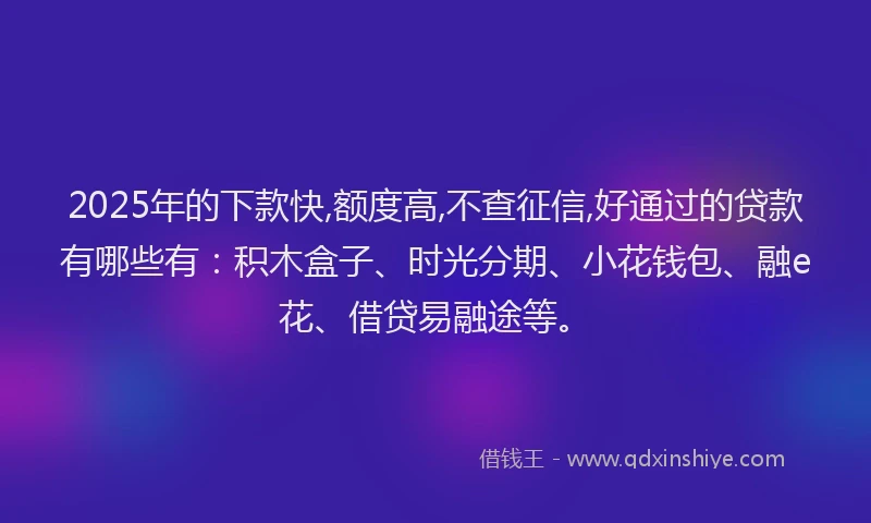 2025年的下款快,额度高,不查征信,好通过的贷款有哪些有：积木盒子、时光分期、小花钱包、融e花、借贷易融途等。