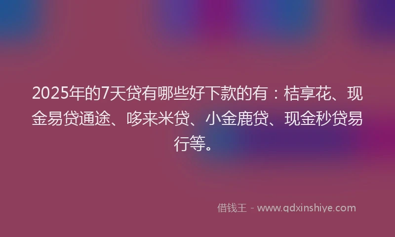 2025年的7天贷有哪些好下款的有：桔享花、现金易贷通途、哆来米贷、小金鹿贷、现金秒贷易行等。