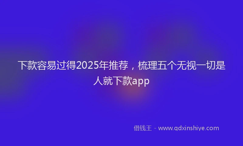 下款容易过得2025年推荐，梳理五个无视一切是人就下款app