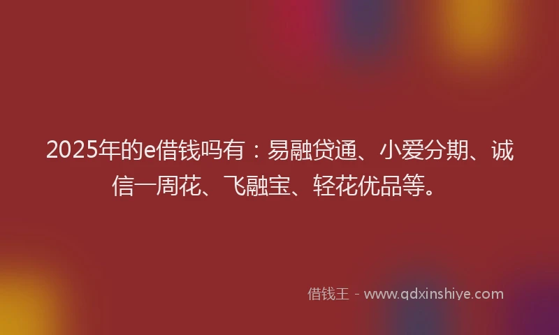 2025年的e借钱吗有：易融贷通、小爱分期、诚信一周花、飞融宝、轻花优品等。