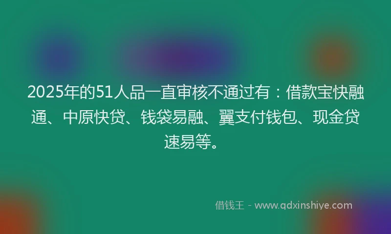 2025年的51人品一直审核不通过有：借款宝快融通、中原快贷、钱袋易融、翼支付钱包、现金贷速易等。