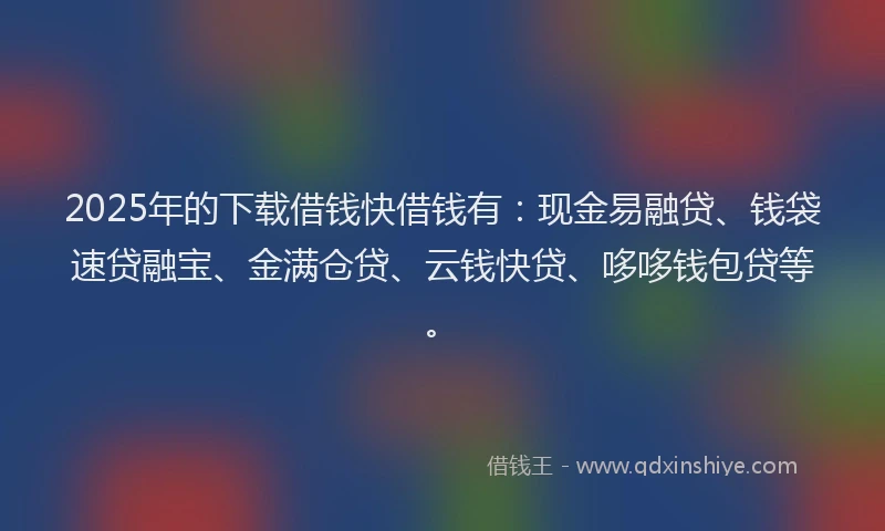 2025年的下载借钱快借钱有：现金易融贷、钱袋速贷融宝、金满仓贷、云钱快贷、哆哆钱包贷等。