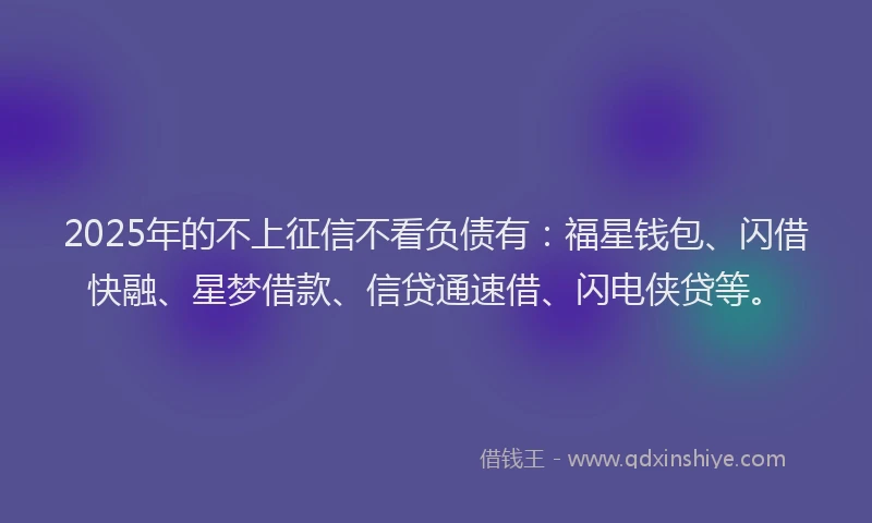 2025年的不上征信不看负债有：福星钱包、闪借快融、星梦借款、信贷通速借、闪电侠贷等。