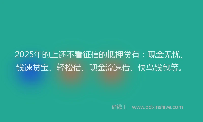 2025年的上还不看征信的抵押贷有：现金无忧、钱速贷宝、轻松借、现金流速借、快鸟钱包等。