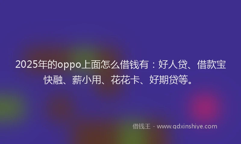 2025年的oppo上面怎么借钱有：好人贷、借款宝快融、薪小用、花花卡、好期贷等。