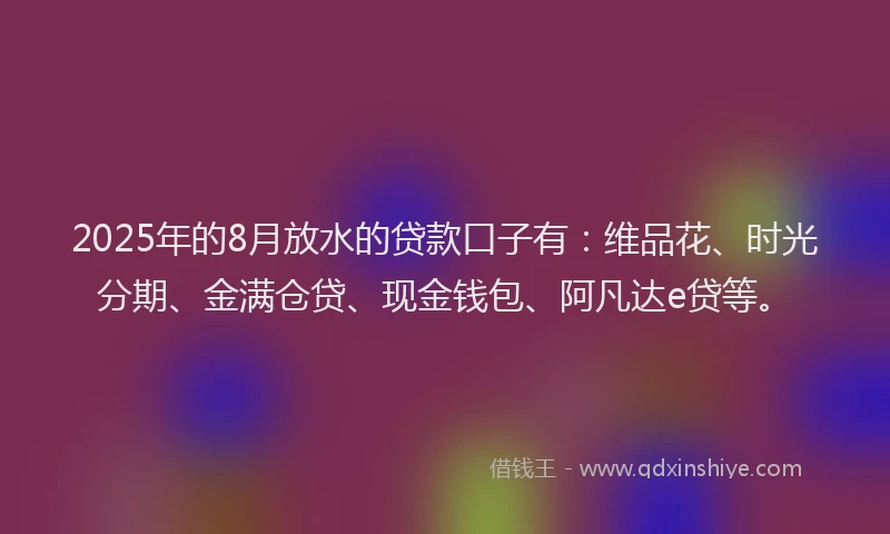 2025年的8月放水的贷款口子有：维品花、时光分期、金满仓贷、现金钱包、阿凡达e贷等。