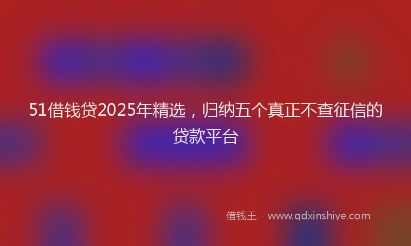 51借钱贷2025年精选，归纳五个真正不查征信的贷款平台