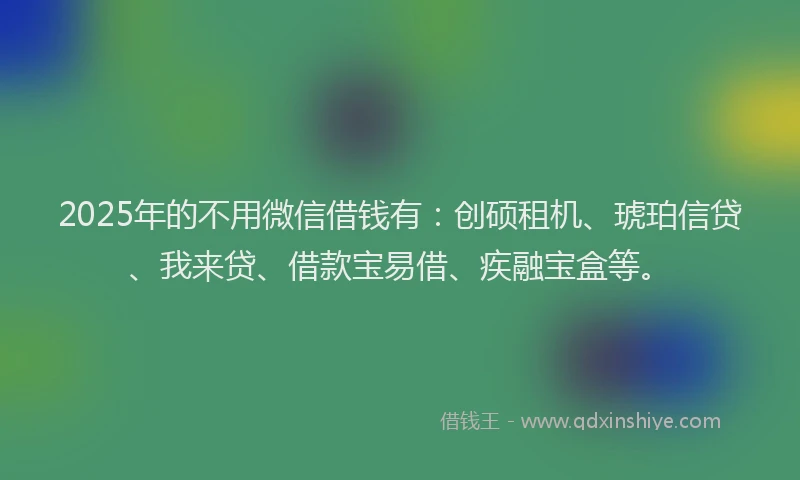 2025年的不用微信借钱有：创硕租机、琥珀信贷、我来贷、借款宝易借、疾融宝盒等。