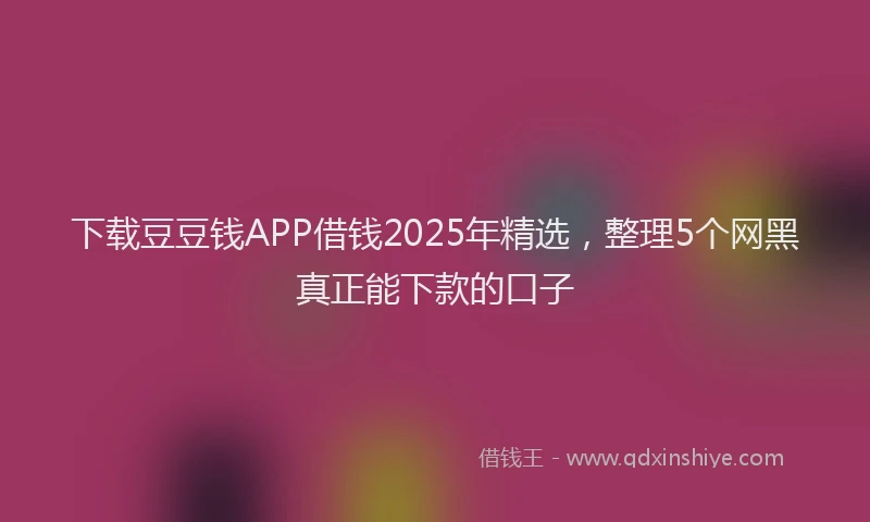 下载豆豆钱APP借钱2025年精选，整理5个网黑真正能下款的口子