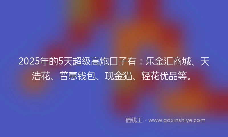 2025年的5天超级高炮口子有：乐金汇商城、天浩花、普惠钱包、现金猫、轻花优品等。