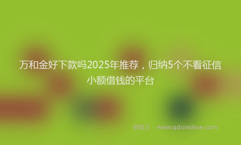 万和金好下款吗2025年推荐，归纳5个不看征信小额借钱的平台