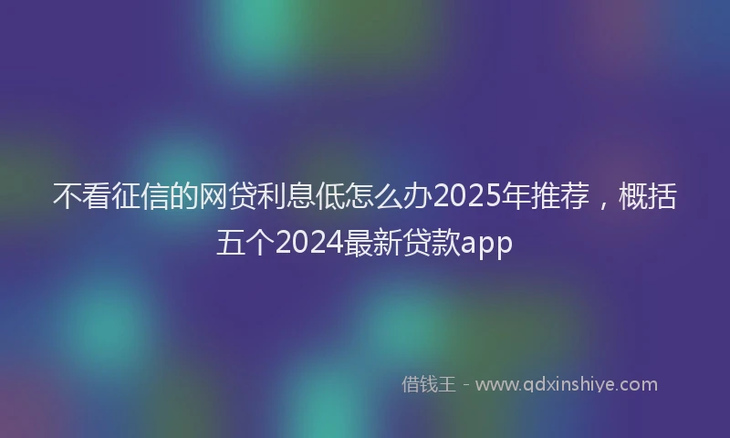 不看征信的网贷利息低怎么办2025年推荐，概括五个2024最新贷款app