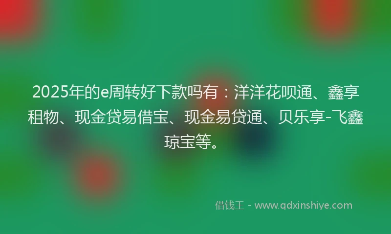 2025年的e周转好下款吗有：洋洋花呗通、鑫享租物、现金贷易借宝、现金易贷通、贝乐享-飞鑫琼宝等。