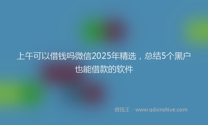 上午可以借钱吗微信2025年精选，总结5个黑户也能借款的软件