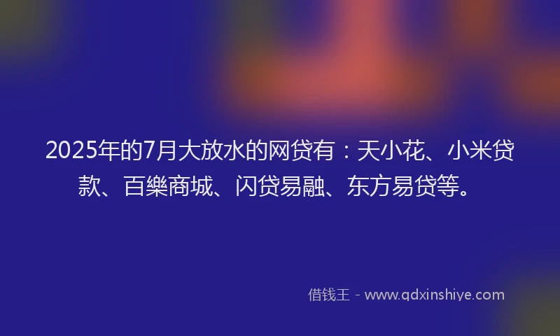 2025年的7月大放水的网贷有：天小花、小米贷款、百樂商城、闪贷易融、东方易贷等。