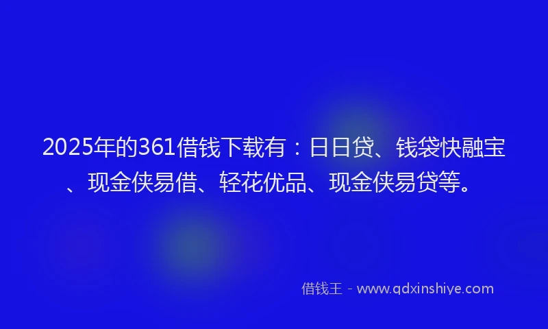 2025年的361借钱下载有：日日贷、钱袋快融宝、现金侠易借、轻花优品、现金侠易贷等。