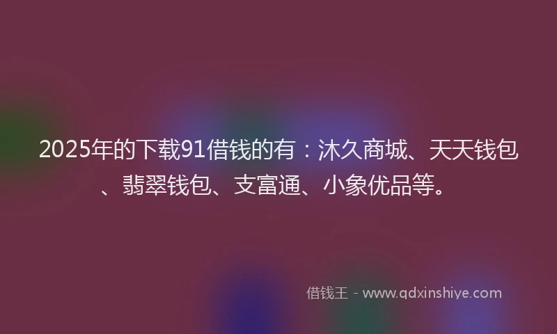 2025年的下载91借钱的有：沐久商城、天天钱包、翡翠钱包、支富通、小象优品等。