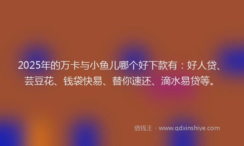 2025年的万卡与小鱼儿哪个好下款有：好人贷、芸豆花、钱袋快易、替你速还、滴水易贷等。