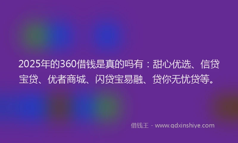 2025年的360借钱是真的吗有：甜心优选、信贷宝贷、优者商城、闪贷宝易融、贷你无忧贷等。