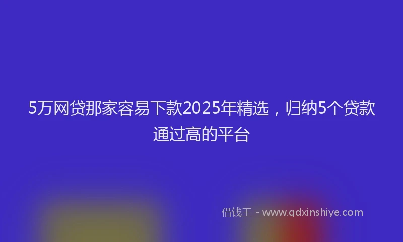 5万网贷那家容易下款2025年精选，归纳5个贷款通过高的平台