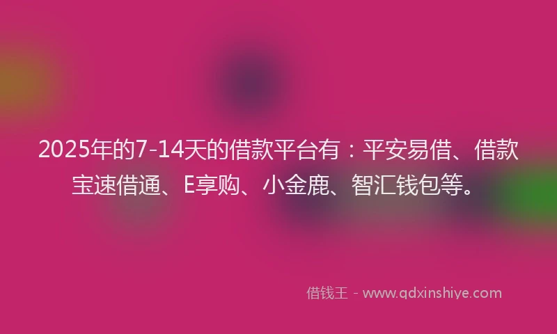 2025年的7-14天的借款平台有：平安易借、借款宝速借通、E享购、小金鹿、智汇钱包等。