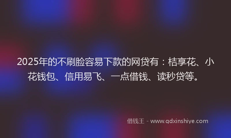 2025年的不刷脸容易下款的网贷有：桔享花、小花钱包、信用易飞、一点借钱、读秒贷等。