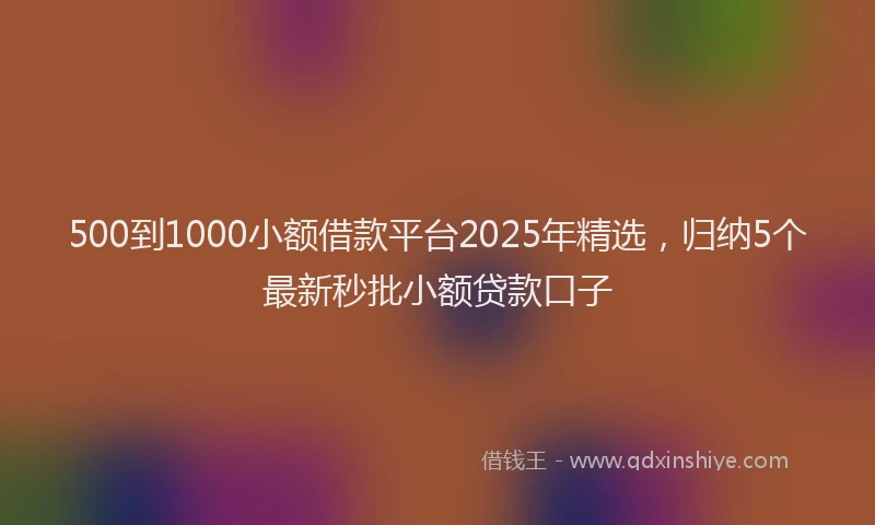 500到1000小额借款平台2025年精选，归纳5个最新秒批小额贷款口子