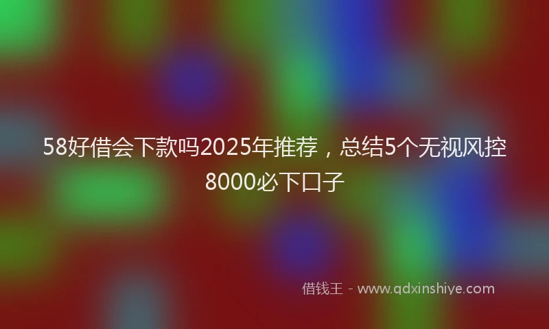 58好借会下款吗2025年推荐，总结5个无视风控8000必下口子