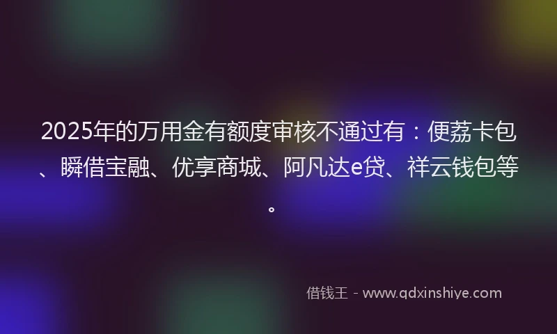 2025年的万用金有额度审核不通过有：便荔卡包、瞬借宝融、优享商城、阿凡达e贷、祥云钱包等。