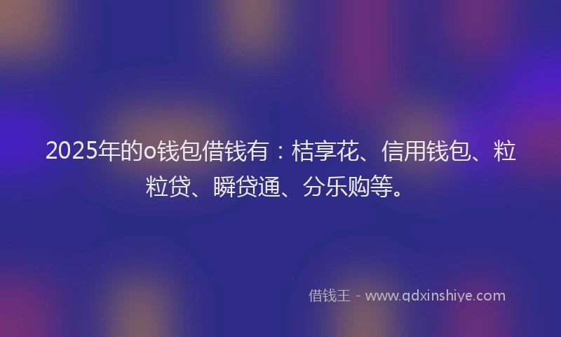 2025年的o钱包借钱有：桔享花、信用钱包、粒粒贷、瞬贷通、分乐购等。