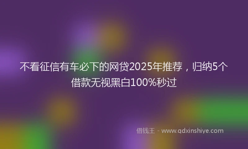 不看征信有车必下的网贷2025年推荐，归纳5个借款无视黑白100%秒过