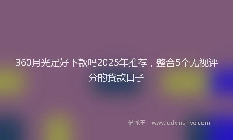 360月光足好下款吗2025年推荐，整合5个无视评分的贷款口子