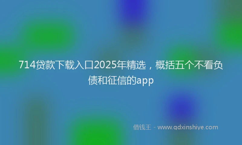 714贷款下载入口2025年精选，概括五个不看负债和征信的app