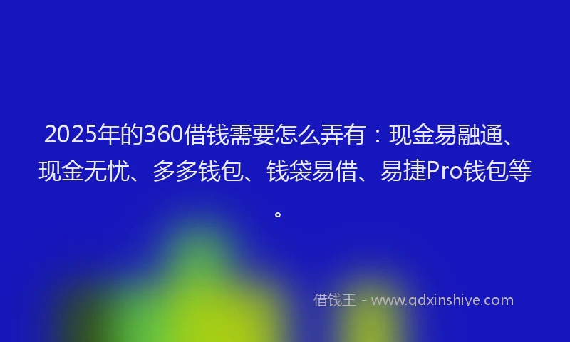2025年的360借钱需要怎么弄有：现金易融通、现金无忧、多多钱包、钱袋易借、易捷Pro钱包等。
