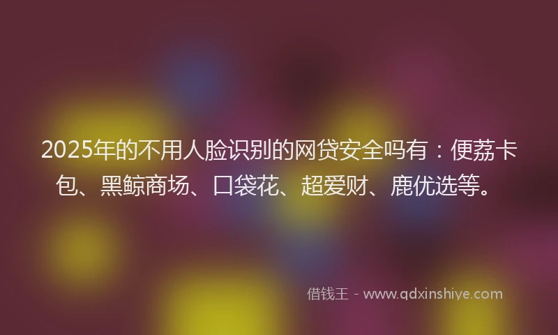 2025年的不用人脸识别的网贷安全吗有：便荔卡包、黑鲸商场、口袋花、超爱财、鹿优选等。