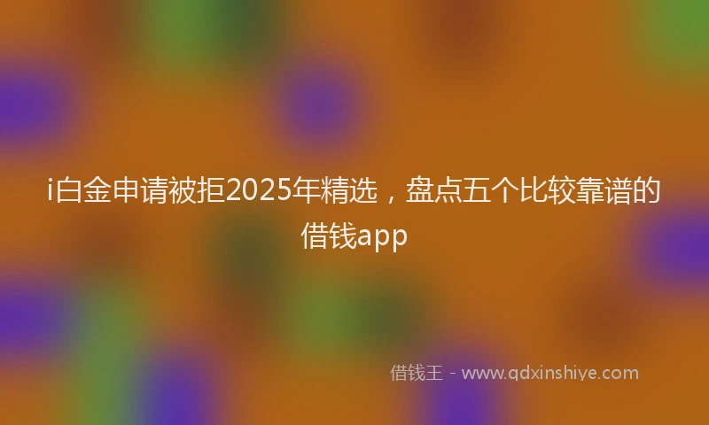 i白金申请被拒2025年精选，盘点五个比较靠谱的借钱app