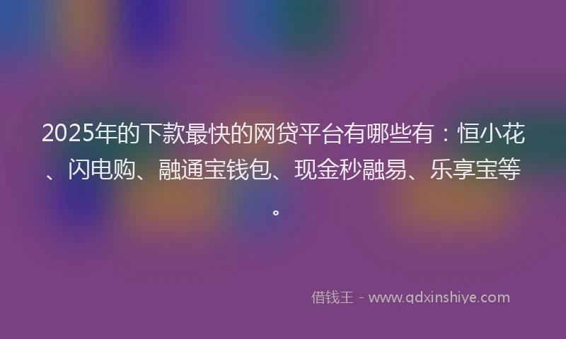 2025年的下款最快的网贷平台有哪些有：恒小花、闪电购、融通宝钱包、现金秒融易、乐享宝等。